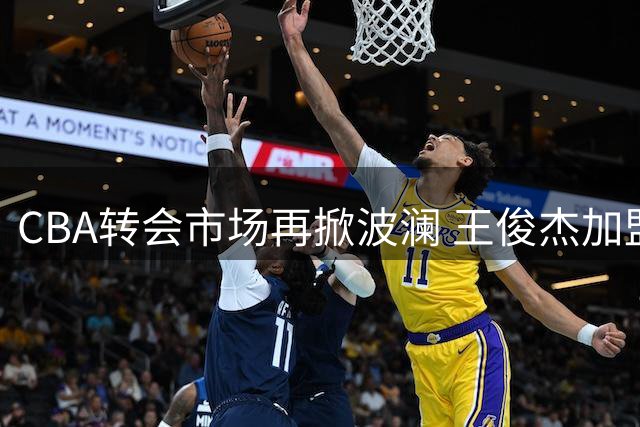 CBA转会市场再掀波澜 王俊杰加盟山西男篮开启新征程